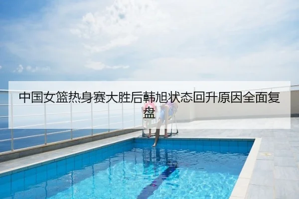 中国女篮热身赛大胜后韩旭状态回升原因全面复盘