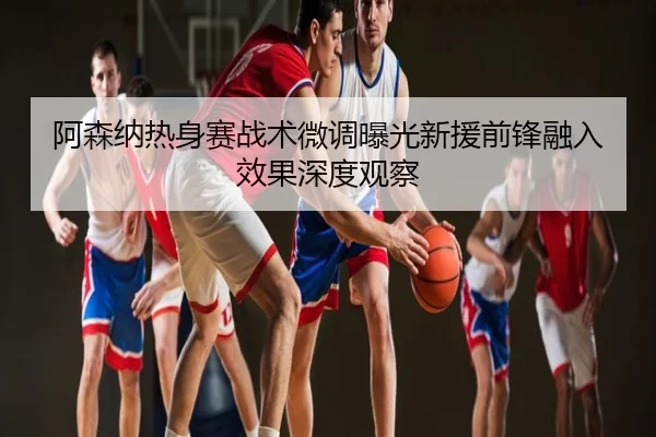 阿森纳热身赛战术微调曝光新援前锋融入效果深度观察