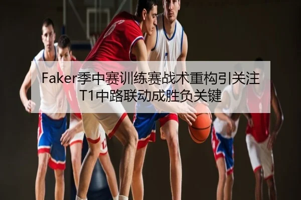 Faker季中赛训练赛战术重构引关注 T1中路联动成胜负关键