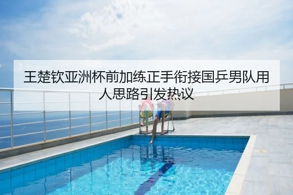 王楚钦亚洲杯前加练正手衔接国乒男队用人思路引发热议