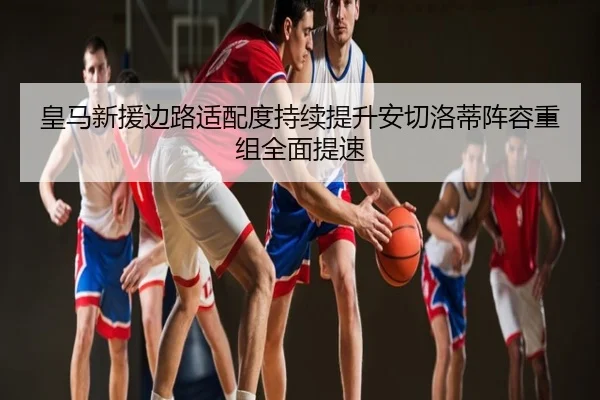 皇马新援边路适配度持续提升安切洛蒂阵容重组全面提速