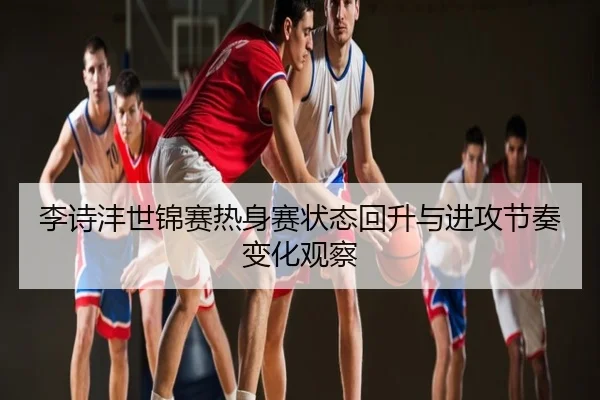 李诗沣世锦赛热身赛状态回升与进攻节奏变化观察