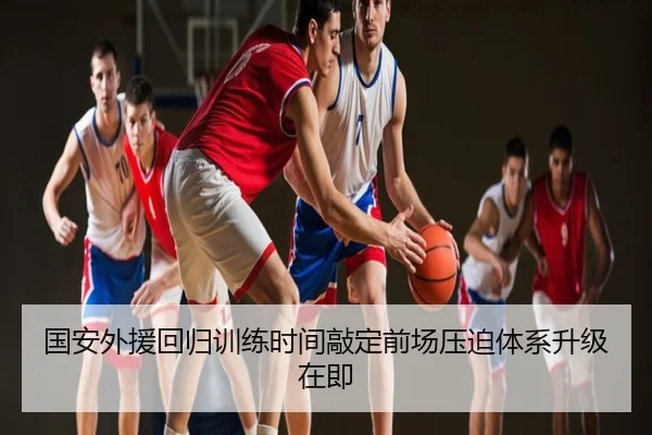 国安外援回归训练时间敲定前场压迫体系升级在即