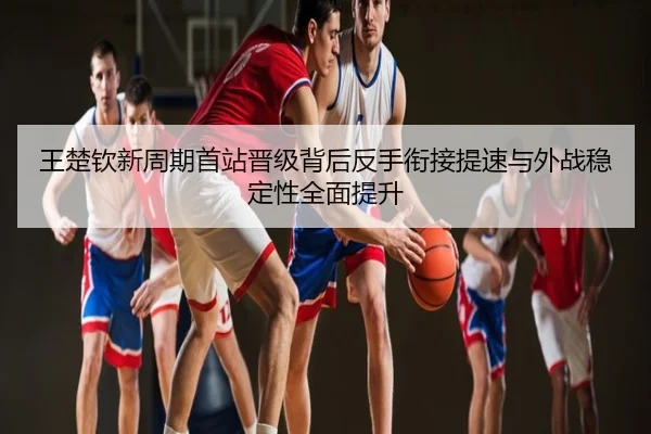王楚钦新周期首站晋级背后反手衔接提速与外战稳定性全面提升