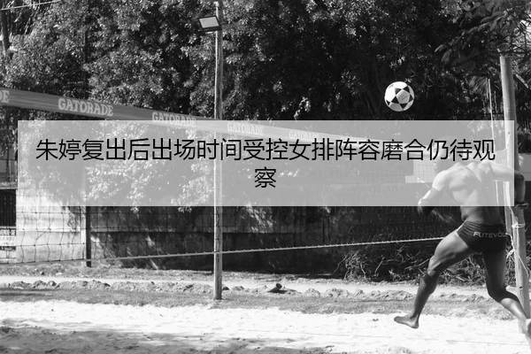 朱婷复出后出场时间受控女排阵容磨合仍待观察