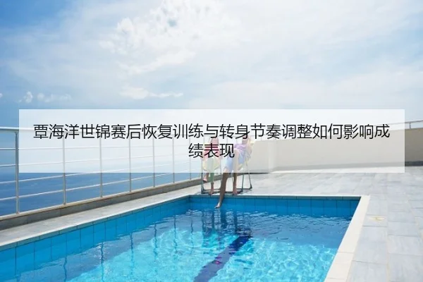 覃海洋世锦赛后恢复训练与转身节奏调整如何影响成绩表现