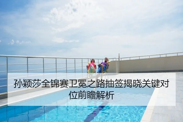 孙颖莎全锦赛卫冕之路抽签揭晓关键对位前瞻解析