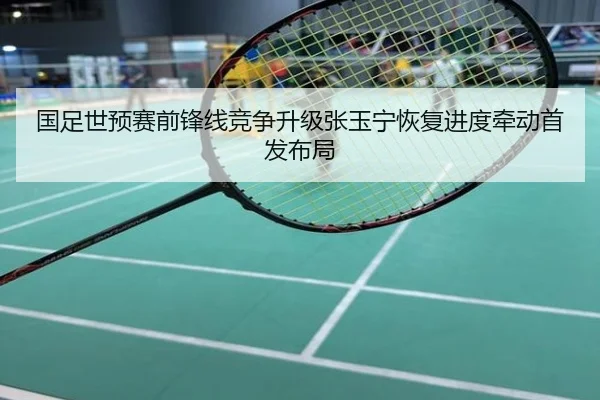 国足世预赛前锋线竞争升级张玉宁恢复进度牵动首发布局