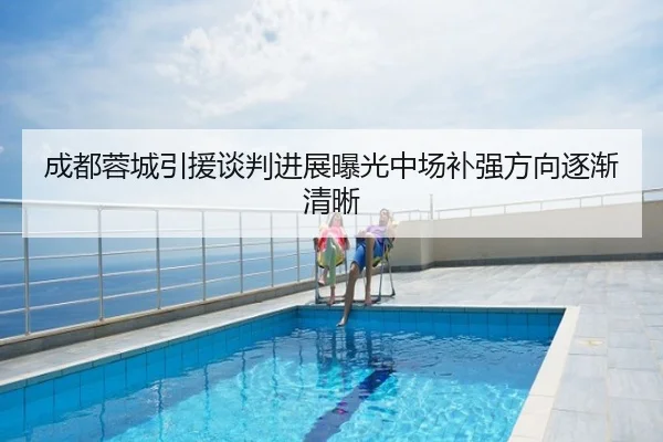 成都蓉城引援谈判进展曝光中场补强方向逐渐清晰