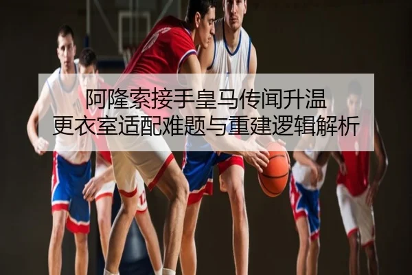 阿隆索接手皇马传闻升温 更衣室适配难题与重建逻辑解析